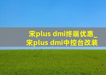 宋plus dmi终端优惠_宋plus dmi中控台改装